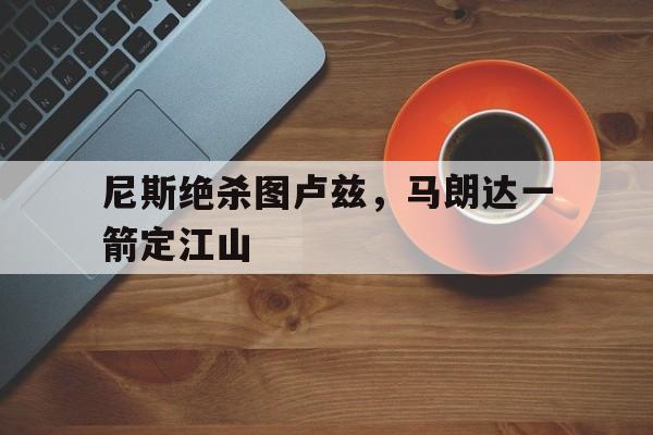 九游体育APP下载-尼斯绝杀图卢兹，马朗达一箭定江山的简单介绍